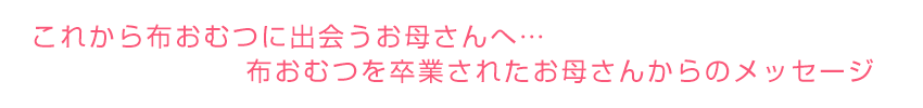 これから布おむつに出会うお母さんへ…
布おむつを卒業なさったお母さんからのメッセージ